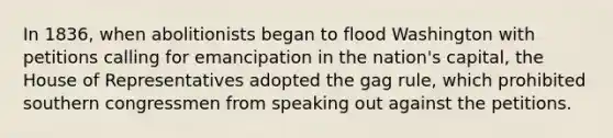 In 1836, when abolitionists began to flood Washington with petitions calling for emancipation in the nation's capital, the House of Representatives adopted the gag rule, which prohibited southern congressmen from speaking out against the petitions.