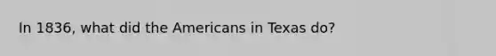 In 1836, what did the Americans in Texas do?