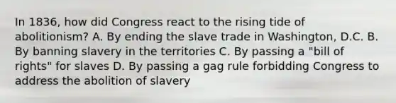 In 1836, how did Congress react to the rising tide of abolitionism? A. By ending the slave trade in Washington, D.C. B. By banning slavery in the territories C. By passing a "bill of rights" for slaves D. By passing a gag rule forbidding Congress to address the abolition of slavery