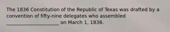 The 1836 Constitution of the Republic of Texas was drafted by a convention of fifty-nine delegates who assembled ______________________ on March 1, 1836.