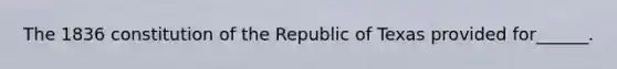 The 1836 constitution of the Republic of Texas provided for______.