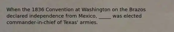 When the 1836 Convention at Washington on the Brazos declared independence from Mexico, _____ was elected commander-in-chief of Texas' armies.