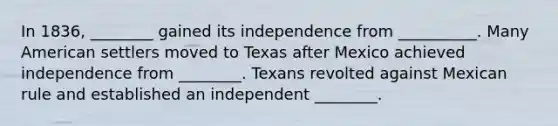 In 1836, ________ gained its independence from __________. Many American settlers moved to Texas after Mexico achieved independence from ________. Texans revolted against Mexican rule and established an independent ________.