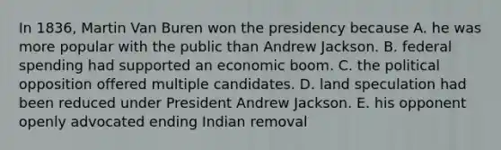 In 1836, Martin Van Buren won the presidency because A. he was more popular with the public than Andrew Jackson. B. federal spending had supported an economic boom. C. the political opposition offered multiple candidates. D. land speculation had been reduced under President Andrew Jackson. E. his opponent openly advocated ending Indian removal