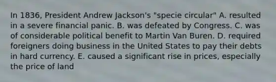 In 1836, President Andrew Jackson's "specie circular" A. resulted in a severe financial panic. B. was defeated by Congress. C. was of considerable political benefit to Martin Van Buren. D. required foreigners doing business in the United States to pay their debts in hard currency. E. caused a significant rise in prices, especially the price of land