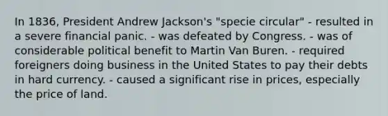 In 1836, President Andrew Jackson's "specie circular" - resulted in a severe financial panic. - was defeated by Congress. - was of considerable political benefit to Martin Van Buren. - required foreigners doing business in the United States to pay their debts in hard currency. - caused a significant rise in prices, especially the price of land.