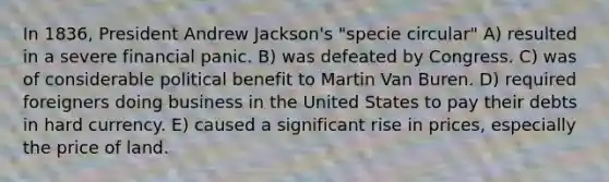 In 1836, President Andrew Jackson's "specie circular" A) resulted in a severe financial panic. B) was defeated by Congress. C) was of considerable political benefit to Martin Van Buren. D) required foreigners doing business in the United States to pay their debts in hard currency. E) caused a significant rise in prices, especially the price of land.