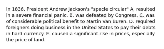 In 1836, President Andrew Jackson's "specie circular" A. resulted in a severe financial panic. B. was defeated by Congress. C. was of considerable political benefit to Martin Van Buren. D. required foreigners doing business in the United States to pay their debts in hard currency. E. caused a significant rise in prices, especially the price of land.