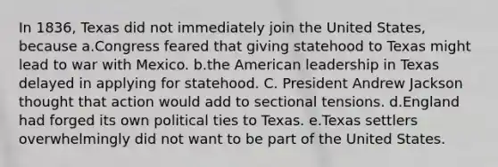 In 1836, Texas did not immediately join the United States, because a.Congress feared that giving statehood to Texas might lead to war with Mexico. b.the American leadership in Texas delayed in applying for statehood. C. President Andrew Jackson thought that action would add to sectional tensions. d.England had forged its own political ties to Texas. e.Texas settlers overwhelmingly did not want to be part of the United States.