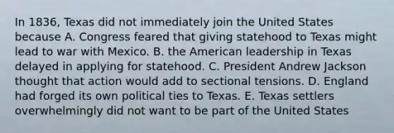 In 1836, Texas did not immediately join the United States because A. Congress feared that giving statehood to Texas might lead to war with Mexico. B. the American leadership in Texas delayed in applying for statehood. C. President Andrew Jackson thought that action would add to sectional tensions. D. England had forged its own political ties to Texas. E. Texas settlers overwhelmingly did not want to be part of the United States