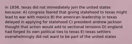 in 1836, texas did not immediately join the united states because: A) congress feared that giving statehood to texas might lead to war with mexico B) the american leadership in texas delayed in applying for statehood C) president andrew jackson thought that action would add to sectional tensions D) england had forged its own political ties to texas E) texas settlers overwhelmingly did not want to be part of the united states