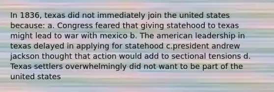 In 1836, texas did not immediately join the united states because: a. Congress feared that giving statehood to texas might lead to war with mexico b. The american leadership in texas delayed in applying for statehood c.president andrew jackson thought that action would add to sectional tensions d. Texas settlers overwhelmingly did not want to be part of the united states