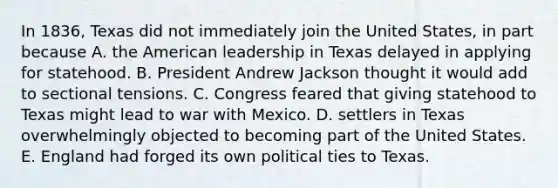 In 1836, Texas did not immediately join the United States, in part because A. the American leadership in Texas delayed in applying for statehood. B. President Andrew Jackson thought it would add to sectional tensions. C. Congress feared that giving statehood to Texas might lead to war with Mexico. D. settlers in Texas overwhelmingly objected to becoming part of the United States. E. England had forged its own political ties to Texas.