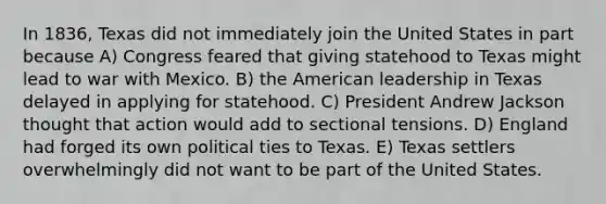 In 1836, Texas did not immediately join the United States in part because A) Congress feared that giving statehood to Texas might lead to <a href='https://www.questionai.com/knowledge/khMiXiH9e2-war-with-mexico' class='anchor-knowledge'>war with mexico</a>. B) the American leadership in Texas delayed in applying for statehood. C) President Andrew Jackson thought that action would add to sectional tensions. D) England had forged its own political ties to Texas. E) Texas settlers overwhelmingly did not want to be part of the United States.