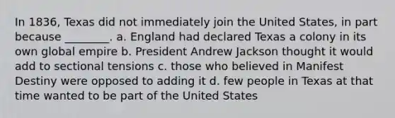 In 1836, Texas did not immediately join the United States, in part because ________. a. England had declared Texas a colony in its own global empire b. President Andrew Jackson thought it would add to sectional tensions c. those who believed in Manifest Destiny were opposed to adding it d. few people in Texas at that time wanted to be part of the United States