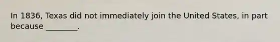In 1836, Texas did not immediately join the United States, in part because ________.