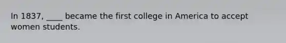 In 1837, ____ became the first college in America to accept women students.