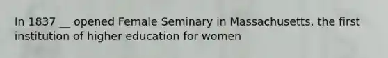 In 1837 __ opened Female Seminary in Massachusetts, the first institution of higher education for women