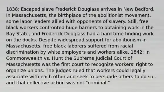 1838: Escaped slave Frederick Douglass arrives in New Bedford. In Massachusetts, the birthplace of the abolitionist movement, some labor leaders allied with opponents of slavery. Still, free black workers confronted huge barriers to obtaining work in the Bay State, and Frederick Douglass had a hard time finding work on the docks. Despite widespread support for abolitionism in Massachusetts, free black laborers suffered from racial discrimination by white employers and workers alike. 1842: In Commonwealth vs. Hunt the Supreme Judicial Court of Massachusetts was the first court to recognize workers' right to organize unions. The judges ruled that workers could legally associate with each other and seek to persuade others to do so - and that collective action was not "criminal."