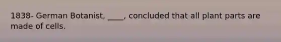 1838- German Botanist, ____, concluded that all plant parts are made of cells.
