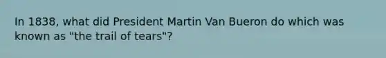 In 1838, what did President Martin Van Bueron do which was known as "the trail of tears"?