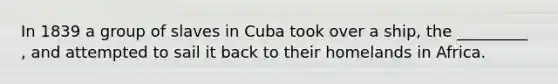 In 1839 a group of slaves in Cuba took over a ship, the _________ , and attempted to sail it back to their homelands in Africa.