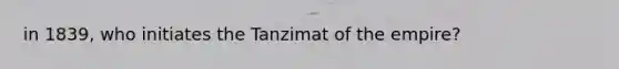 in 1839, who initiates the Tanzimat of the empire?