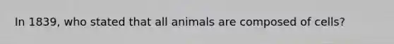 In 1839, who stated that all animals are composed of cells?