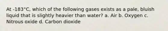 At -183°C, which of the following gases exists as a pale, bluish liquid that is slightly heavier than water? a. Air b. Oxygen c. Nitrous oxide d. Carbon dioxide