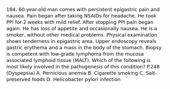 184. 60-year-old man comes with persistent epigastric pain and nausea. Pain began after taking NSAIDs for headache. He took PPI for 2 weeks with mild relief. After stopping PPI pain began again. He has loss of appetite and occasionally nausea. He is a smoker, without other medical problems. Physical examination shows tenderness in epigastric area. Upper endoscopy reveals gastric erythema and a mass in the body of the stomach. Biopsy is competent with low-grade lymphoma from the mucosa associated lymphoid tissue (MALT). Which of the following is most likely involved in the pathogenesis of this condition? P.248 (Dyspepsia) A. Pernicious anemia B. Cigarette smoking C. Salt-preserved foods D. Helicobacter pylori infection