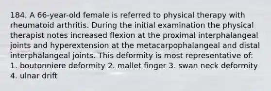 184. A 66-year-old female is referred to physical therapy with rheumatoid arthritis. During the initial examination the physical therapist notes increased flexion at the proximal interphalangeal joints and hyperextension at the metacarpophalangeal and distal interphalangeal joints. This deformity is most representative of: 1. boutonniere deformity 2. mallet finger 3. swan neck deformity 4. ulnar drift