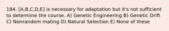 184. [A,B,C,D,E] is necessary for adaptation but it's not sufficient to determine the course. A) Genetic Engineering B) Genetic Drift C) Nonrandom mating D) Natural Selection E) None of these