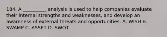 184. A __________ analysis is used to help companies evaluate their internal strengths and weaknesses, and develop an awareness of external threats and opportunities. A. WISH B. SWAMP C. ASSET D. SWOT