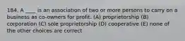 184. A ____ is an association of two or more persons to carry on a business as co-owners for profit. (A) proprietorship (B) corporation (C) sole proprietorship (D) cooperative (E) none of the other choices are correct