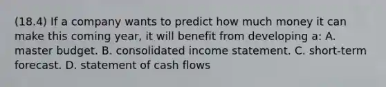 (18.4) If a company wants to predict how much money it can make this coming year, it will benefit from developing a: A. master budget. B. consolidated <a href='https://www.questionai.com/knowledge/kCPMsnOwdm-income-statement' class='anchor-knowledge'>income statement</a>. C. short-term forecast. D. statement of cash flows