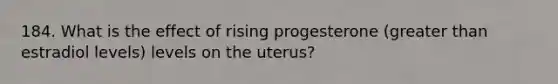 184. What is the effect of rising progesterone (greater than estradiol levels) levels on the uterus?