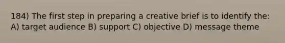 184) The first step in preparing a creative brief is to identify the: A) target audience B) support C) objective D) message theme