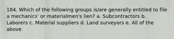 184. Which of the following groups is/are generally entitled to file a mechanics' or materialmen's lien? a. Subcontractors b. Laborers c. Material suppliers d. Land surveyors e. All of the above