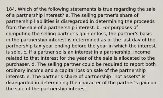 184. Which of the following statements is true regarding the sale of a partnership interest? a. The selling partner's share of partnership liabilities is disregarded in determining the proceeds from the sale of a partnership interest. b. For purposes of computing the selling partner's gain or loss, the partner's basis in the partnership interest is determined as of the last day of the partnership tax year ending before the year in which the interest is sold. c. If a partner sells an interest in a partnership, income related to that interest for the year of the sale is allocated to the purchaser. d. The selling partner could be required to report both ordinary income and a capital loss on sale of the partnership interest. e. The partner's share of partnership "hot assets" is disregarded in determining the character of the partner's gain on the sale of the partnership interest.