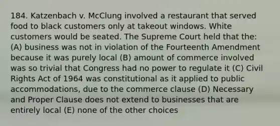 184. Katzenbach v. McClung involved a restaurant that served food to black customers only at takeout windows. White customers would be seated. The Supreme Court held that the: (A) business was not in violation of the Fourteenth Amendment because it was purely local (B) amount of commerce involved was so trivial that Congress had no power to regulate it (C) Civil Rights Act of 1964 was constitutional as it applied to public accommodations, due to the commerce clause (D) Necessary and Proper Clause does not extend to businesses that are entirely local (E) none of the other choices