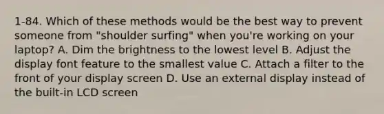 1-84. Which of these methods would be the best way to prevent someone from "shoulder surfing" when you're working on your laptop? A. Dim the brightness to the lowest level B. Adjust the display font feature to the smallest value C. Attach a filter to the front of your display screen D. Use an external display instead of the built-in LCD screen