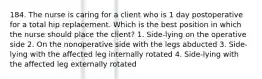 184. The nurse is caring for a client who is 1 day postoperative for a total hip replacement. Which is the best position in which the nurse should place the client? 1. Side-lying on the operative side 2. On the nonoperative side with the legs abducted 3. Side-lying with the affected leg internally rotated 4. Side-lying with the affected leg externally rotated