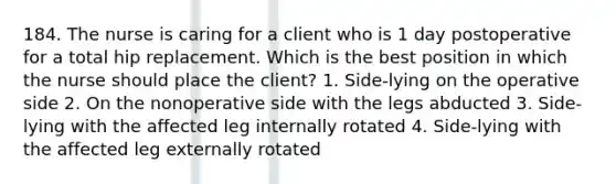 184. The nurse is caring for a client who is 1 day postoperative for a total hip replacement. Which is the best position in which the nurse should place the client? 1. Side-lying on the operative side 2. On the nonoperative side with the legs abducted 3. Side-lying with the affected leg internally rotated 4. Side-lying with the affected leg externally rotated