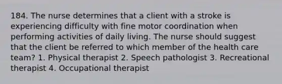 184. The nurse determines that a client with a stroke is experiencing difficulty with fine motor coordination when performing activities of daily living. The nurse should suggest that the client be referred to which member of the health care team? 1. Physical therapist 2. Speech pathologist 3. Recreational therapist 4. Occupational therapist