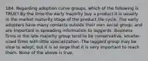 184. Regarding adoption curve groups, which of the following is TRUE? By the time the early majority buy a product it is usually in the market maturity stage of the product life cycle. The early adopters have many contacts outside their own social group, and are important in spreading information to laggards. Business firms in the late majority group tend to be conservative, smaller-sized firms with little specialization. The laggard group may be slow to adopt, but it is so large that it is very important to reach them. None of the above is true.