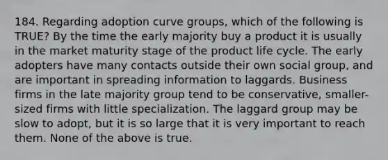 184. Regarding adoption curve groups, which of the following is TRUE? By the time the early majority buy a product it is usually in the market maturity stage of the product life cycle. The early adopters have many contacts outside their own social group, and are important in spreading information to laggards. Business firms in the late majority group tend to be conservative, smaller-sized firms with little specialization. The laggard group may be slow to adopt, but it is so large that it is very important to reach them. None of the above is true.