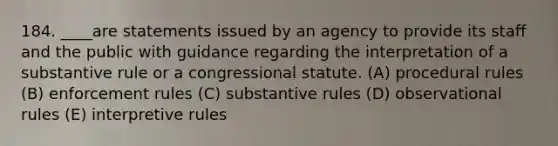 184. ____are statements issued by an agency to provide its staff and the public with guidance regarding the interpretation of a substantive rule or a congressional statute. (A) procedural rules (B) enforcement rules (C) substantive rules (D) observational rules (E) interpretive rules