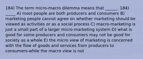 184) The term micro-macro dilemma means that ______. 184) _____ A) most people are both producers and consumers B) marketing people cannot agree on whether marketing should be viewed as activities or as a social process C) macro-marketing is just a small part of a larger micro-marketing system D) what is good for some producers and consumers may not be good for society as a whole E) the micro view of marketing is concerned with the flow of goods and services from producers to consumers-while the macro view is not