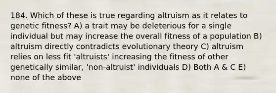 184. Which of these is true regarding altruism as it relates to genetic fitness? A) a trait may be deleterious for a single individual but may increase the overall fitness of a population B) altruism directly contradicts evolutionary theory C) altruism relies on less fit 'altruists' increasing the fitness of other genetically similar, 'non-altruist' individuals D) Both A & C E) none of the above