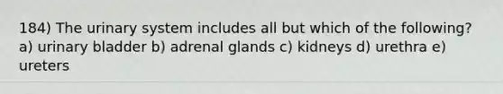 184) The urinary system includes all but which of the following? a) urinary bladder b) adrenal glands c) kidneys d) urethra e) ureters